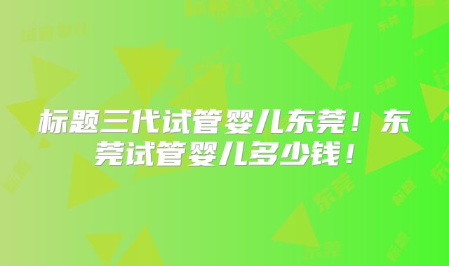 标题三代试管婴儿东莞!东莞试管婴儿多少钱!