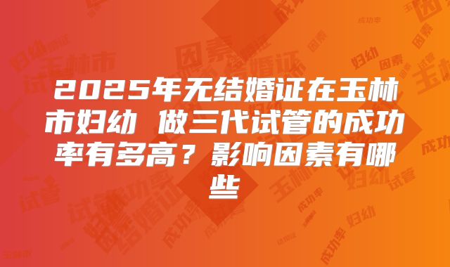 2025年无结婚证在玉林市妇幼 做三代试管的成功率有多高？影响因素有哪些