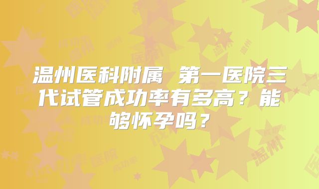 温州医科附属 第一医院三代试管成功率有多高?能够怀孕吗?