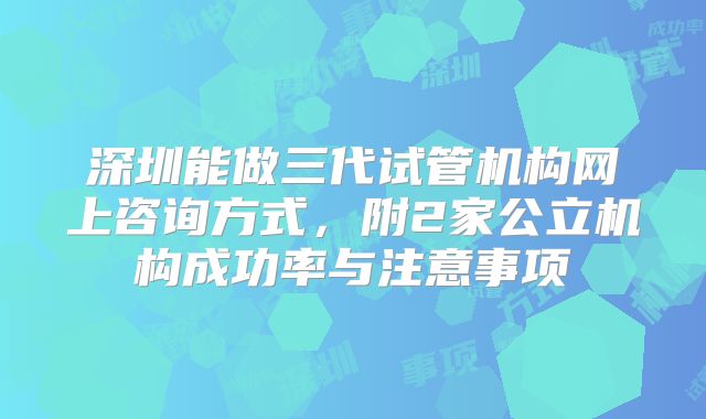 深圳能做三代试管机构网上咨询方式,附2家公立机构成功率与注意事项