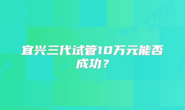 宜兴三代试管10万元能否成功？