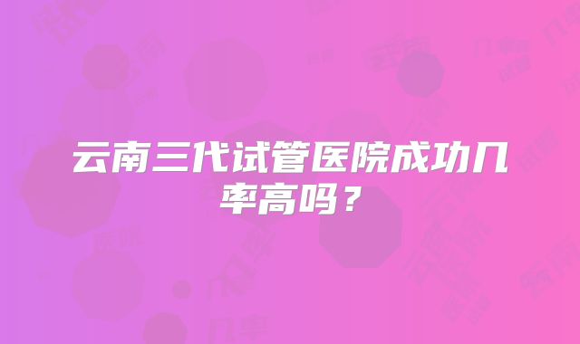 云南三代试管医院成功几率高吗？