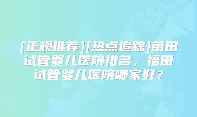 [正规推荐][热点追踪]莆田试管婴儿医院排名，福田试管婴儿医院哪家好？