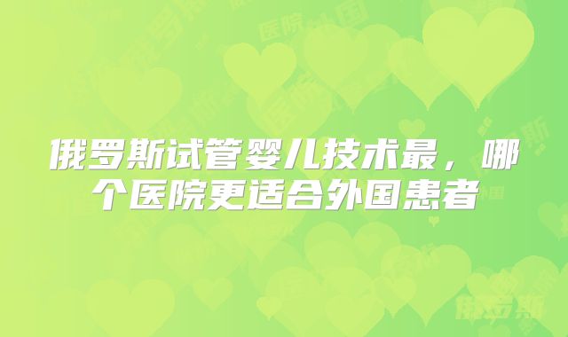 俄罗斯试管婴儿技术最,哪个医院更适合外国患者