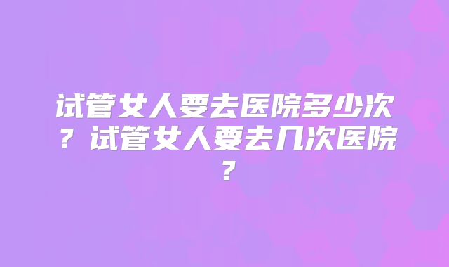 试管女人要去医院多少次？试管女人要去几次医院？