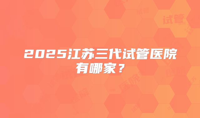 2025江苏三代试管医院有哪家?