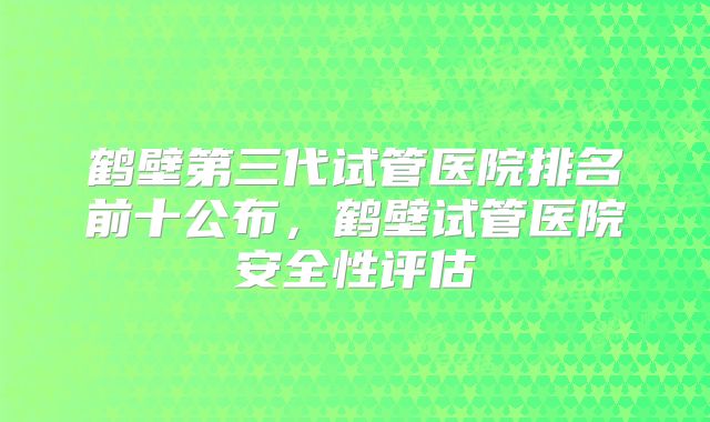 鹤壁第三代试管医院排名前十公布，鹤壁试管医院安全性评估
