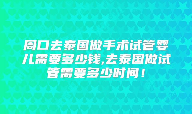 周口去泰国做手术试管婴儿需要多少钱,去泰国做试管需要多少时间!