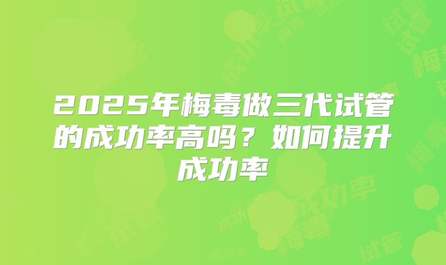 2025年梅毒做三代试管的成功率高吗?如何提升成功率