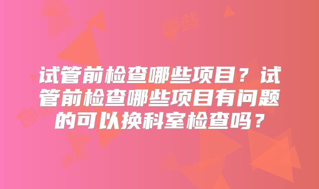 试管前检查哪些项目？试管前检查哪些项目有问题的可以换科室检查吗？