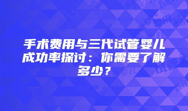 手术费用与三代试管婴儿成功率探讨:你需要了解多少?