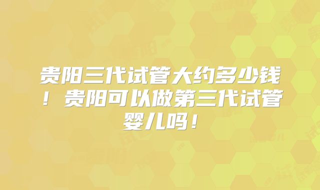 贵阳三代试管大约多少钱！贵阳可以做第三代试管婴儿吗！