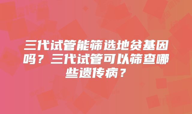 三代试管能筛选地贫基因吗？三代试管可以筛查哪些遗传病？