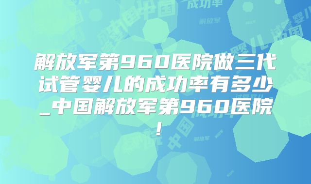 解放军第960医院做三代试管婴儿的成功率有多少_中国解放军第960医院!
