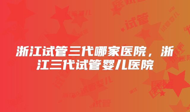 浙江试管三代哪家医院,浙江三代试管婴儿医院