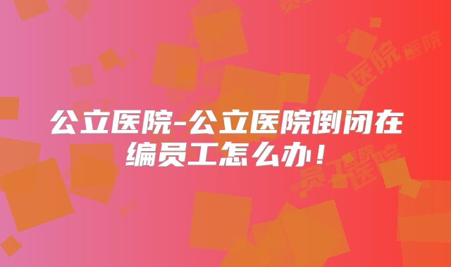 公立医院-公立医院倒闭在编员工怎么办！