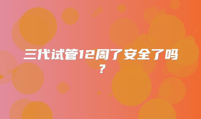 三代试管12周了安全了吗？