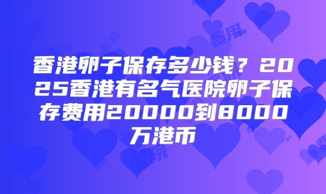 香港卵子保存多少钱？2025香港有名气医院卵子保存费用20000到8000万港币