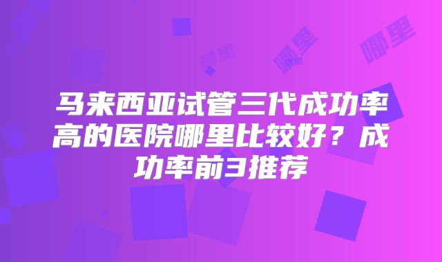 马来西亚试管三代成功率高的医院哪里比较好？成功率前3推荐