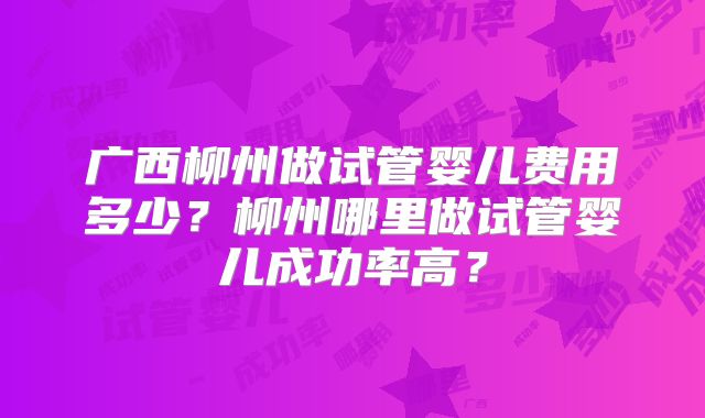 广西柳州做试管婴儿费用多少?柳州哪里做试管婴儿成功率高?