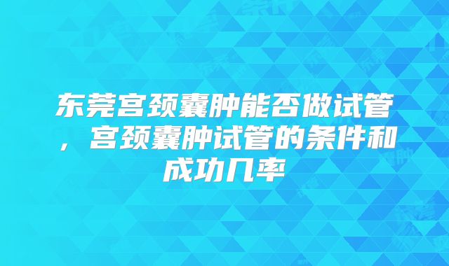 东莞宫颈囊肿能否做试管,宫颈囊肿试管的条件和成功几率