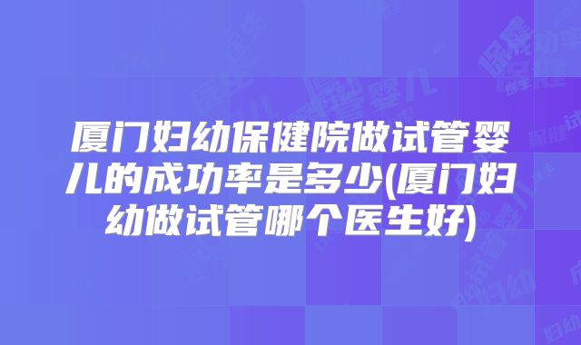 厦门妇幼保健院做试管婴儿的成功率是多少(厦门妇幼做试管哪个医生好)