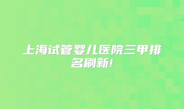 上海试管婴儿医院三甲排名刷新!