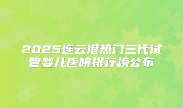 2025连云港热门三代试管婴儿医院排行榜公布