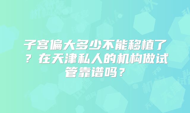 子宫偏大多少不能移植了?在天津私人的机构做试管靠谱吗?