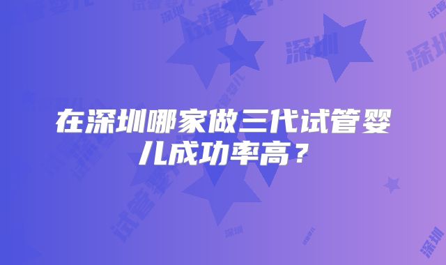 在深圳哪家做三代试管婴儿成功率高？