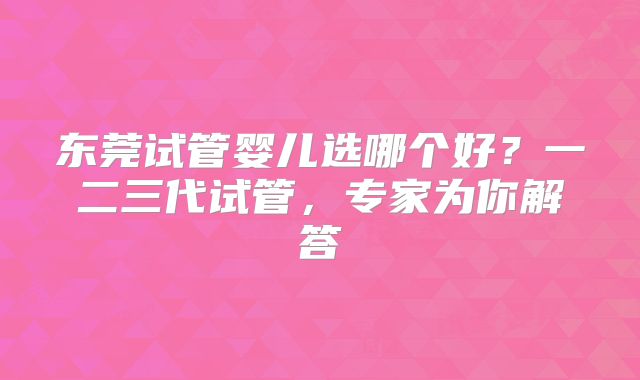 东莞试管婴儿选哪个好?一二三代试管,专家为你解答