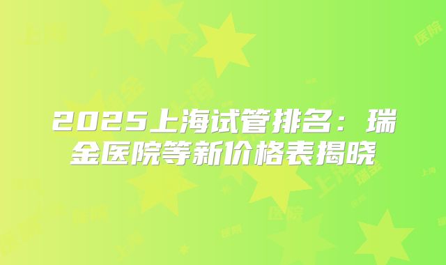 2025上海试管排名:瑞金医院等新价格表揭晓