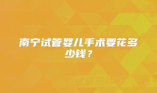 南宁试管婴儿手术要花多少钱?