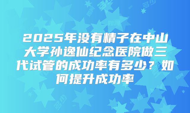 2025年没有精子在中山大学孙逸仙纪念医院做三代试管的成功率有多少?如何提升成功率