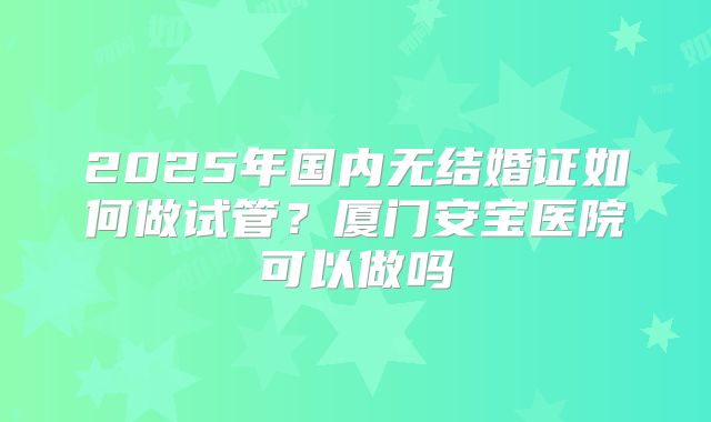 2025年国内无结婚证如何做试管?厦门安宝医院可以做吗
