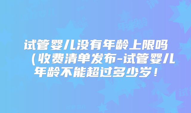 试管婴儿没有年龄上限吗(收费清单发布-试管婴儿年龄不能超过多少岁!