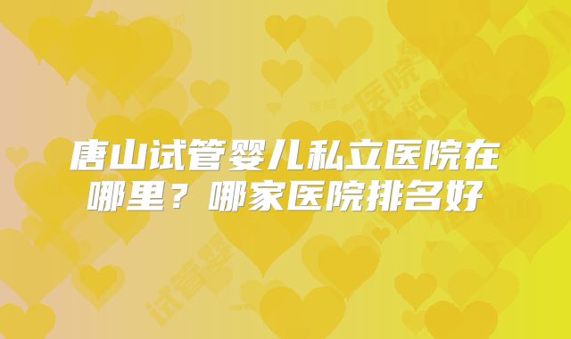 唐山试管婴儿私立医院在哪里？哪家医院排名好