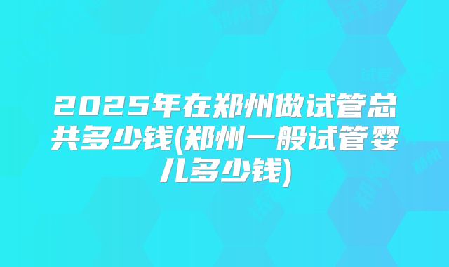 2025年在郑州做试管总共多少钱(郑州一般试管婴儿多少钱)