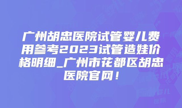 广州胡忠医院试管婴儿费用参考2023试管造娃价格明细_广州市花都区胡忠医院官网！