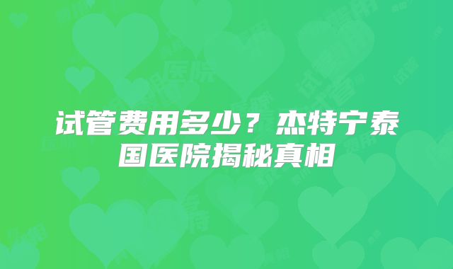 试管费用多少？杰特宁泰国医院揭秘真相