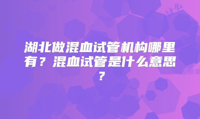 湖北做混血试管机构哪里有？混血试管是什么意思？