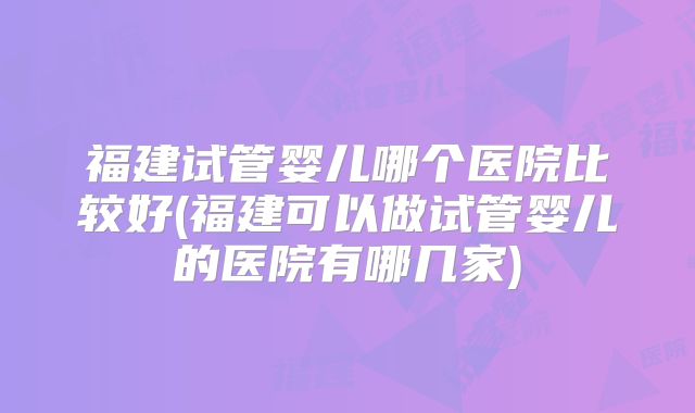 福建试管婴儿哪个医院比较好(福建可以做试管婴儿的医院有哪几家)