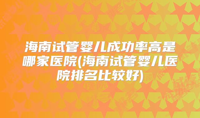 海南试管婴儿成功率高是哪家医院(海南试管婴儿医院排名比较好)