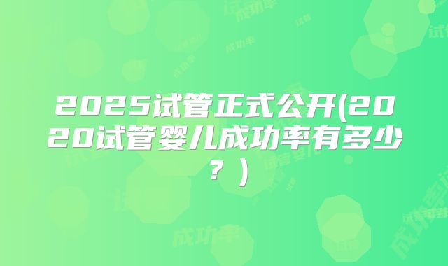 2025试管正式公开(2020试管婴儿成功率有多少?)