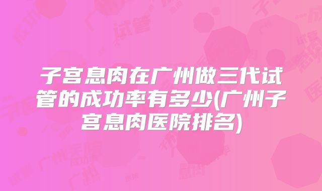 子宫息肉在广州做三代试管的成功率有多少(广州子宫息肉医院排名)