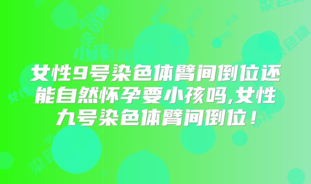 女性9号染色体臂间倒位还能自然怀孕要小孩吗,女性九号染色体臂间倒位!