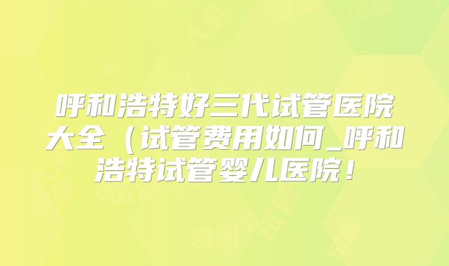 呼和浩特好三代试管医院大全(试管费用如何_呼和浩特试管婴儿医院!