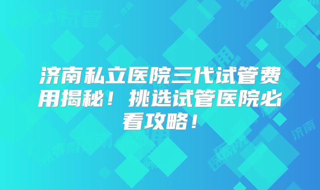 济南私立医院三代试管费用揭秘！挑选试管医院必看攻略！