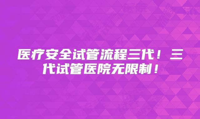 医疗安全试管流程三代！三代试管医院无限制！