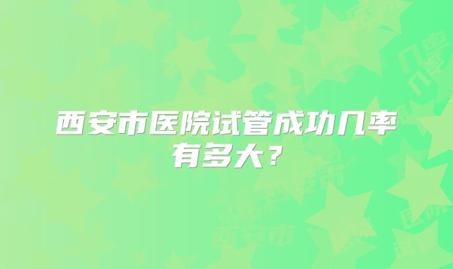 西安市医院试管成功几率有多大?